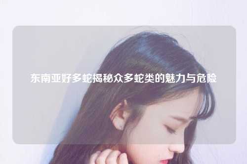 东南亚好多蛇揭秘众多蛇类的魅力与危险